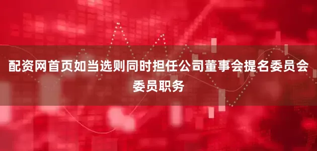 配资网首页如当选则同时担任公司董事会提名委员会委员职务